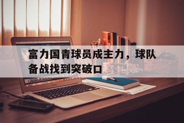 爱游戏官网-富力国青球员成主力，球队备战找到突破口的简单介绍